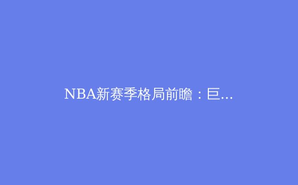 NBA新赛季格局前瞻：巨星西游与东区崛起，谁能挑战王权？ - 3