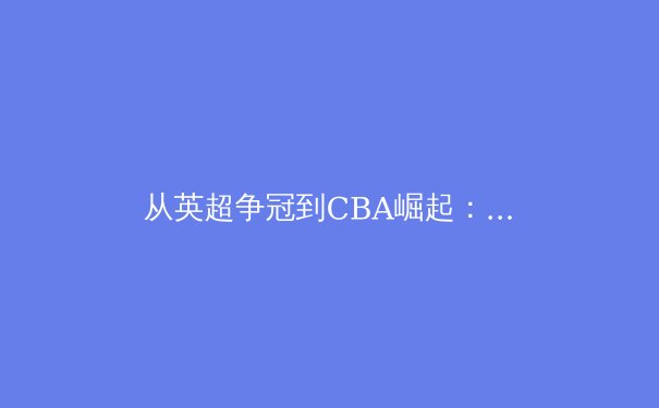 从英超争冠到CBA崛起：深度解析现代体育竞技的商业化与科技革命 - 2