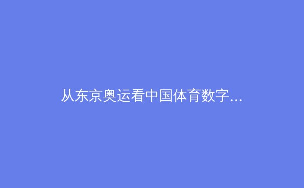 从东京奥运看中国体育数字化转型：数据驱动的竞技新时代 - 4
