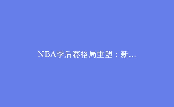 NBA季后赛格局重塑：新生代巨星崛起与战术革命的深度剖析 - 2