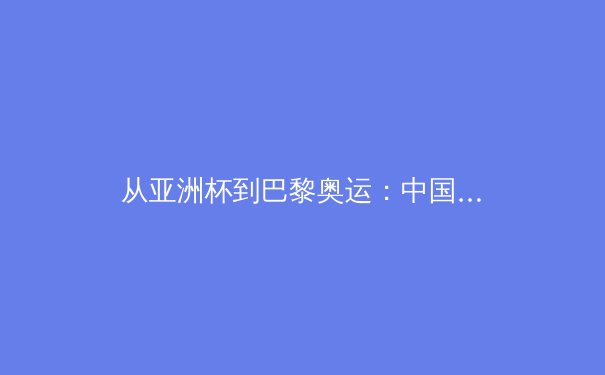 从亚洲杯到巴黎奥运：中国军团备战策略与竞技体育发展的多维思考 - 4
