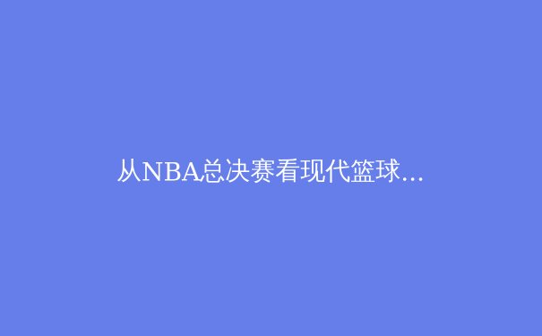 从NBA总决赛看现代篮球的战术演变与巨星价值 - 3