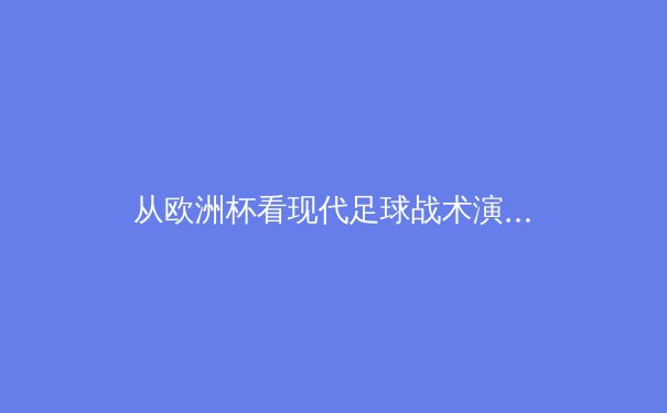 从欧洲杯看现代足球战术演进：技术、数据与团队哲学的深度融合 - 2