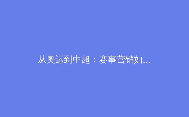从奥运到中超：赛事营销如何塑造体育产业新生态 - 4