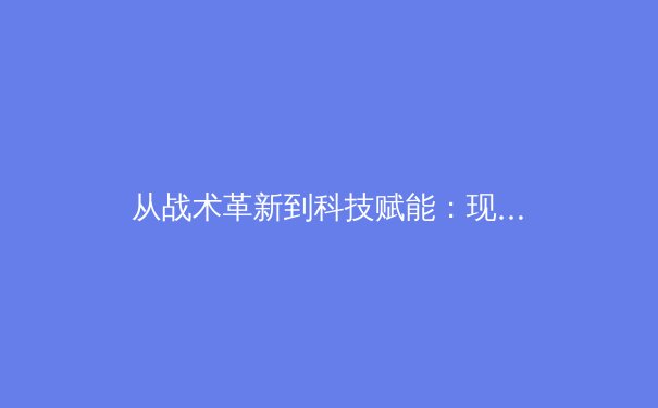 从战术革新到科技赋能：现代足球的数字化转型如何重塑竞技格局