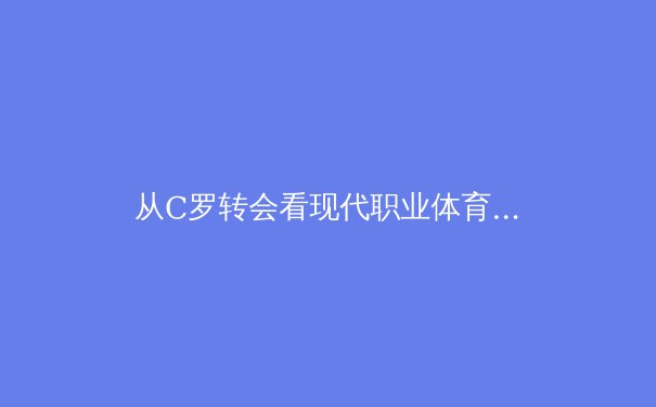 从C罗转会看现代职业体育的资本博弈与球星价值重塑 - 3